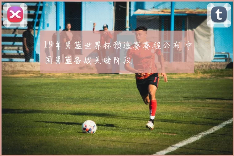 19年男篮世界杯预选赛赛程公布 中国男篮备战关键阶段