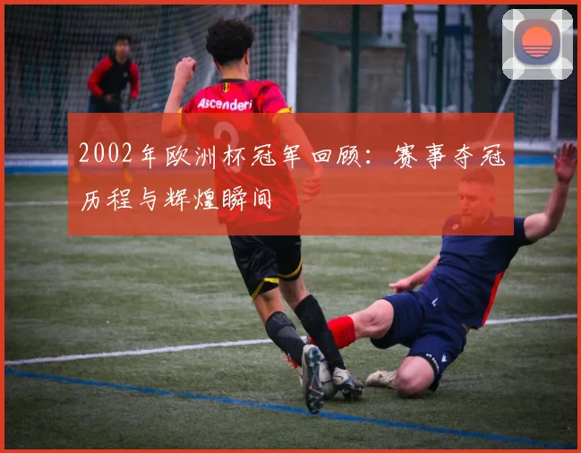 2002年欧洲杯冠军回顾：赛事夺冠历程与辉煌瞬间